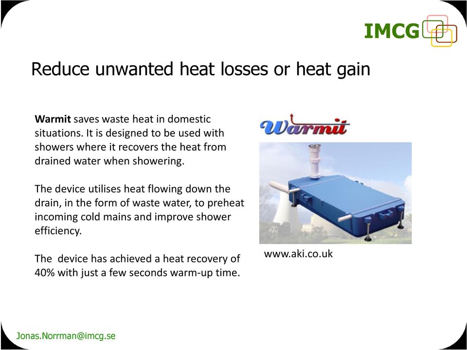 The device utilises heat flowing down the drain, in the form of waste water, to preheat incoming cold