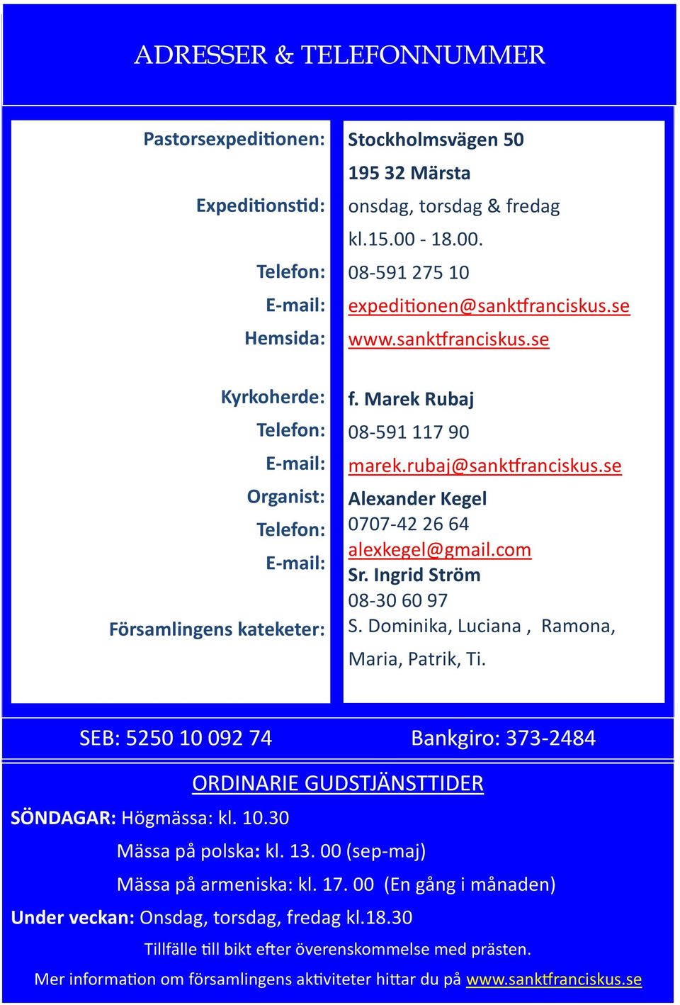 se Alexander Kegel 0707-42 26 64 alexkegel@gmail.com Sr. Ingrid Ström 08-30 60 97 S. Dominika, Luciana, Ramona, Maria, Patrik, Ti. SEB: 5250 10 092 74 Bankgiro: 373-2484 SÖNDAGAR: Högmässa: kl. 10.30 ORDINARIE GUDSTJÄNSTTIDER Mässa på polska: kl.