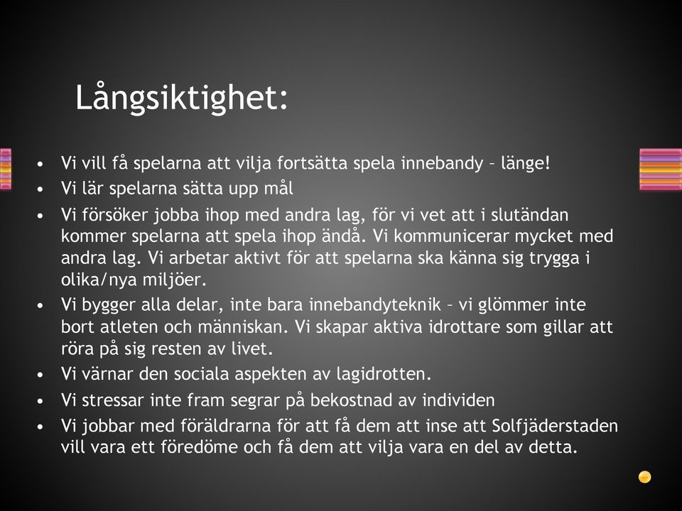 Vi arbetar aktivt för att spelarna ska känna sig trygga i olika/nya miljöer. Vi bygger alla delar, inte bara innebandyteknik vi glömmer inte bort atleten och människan.