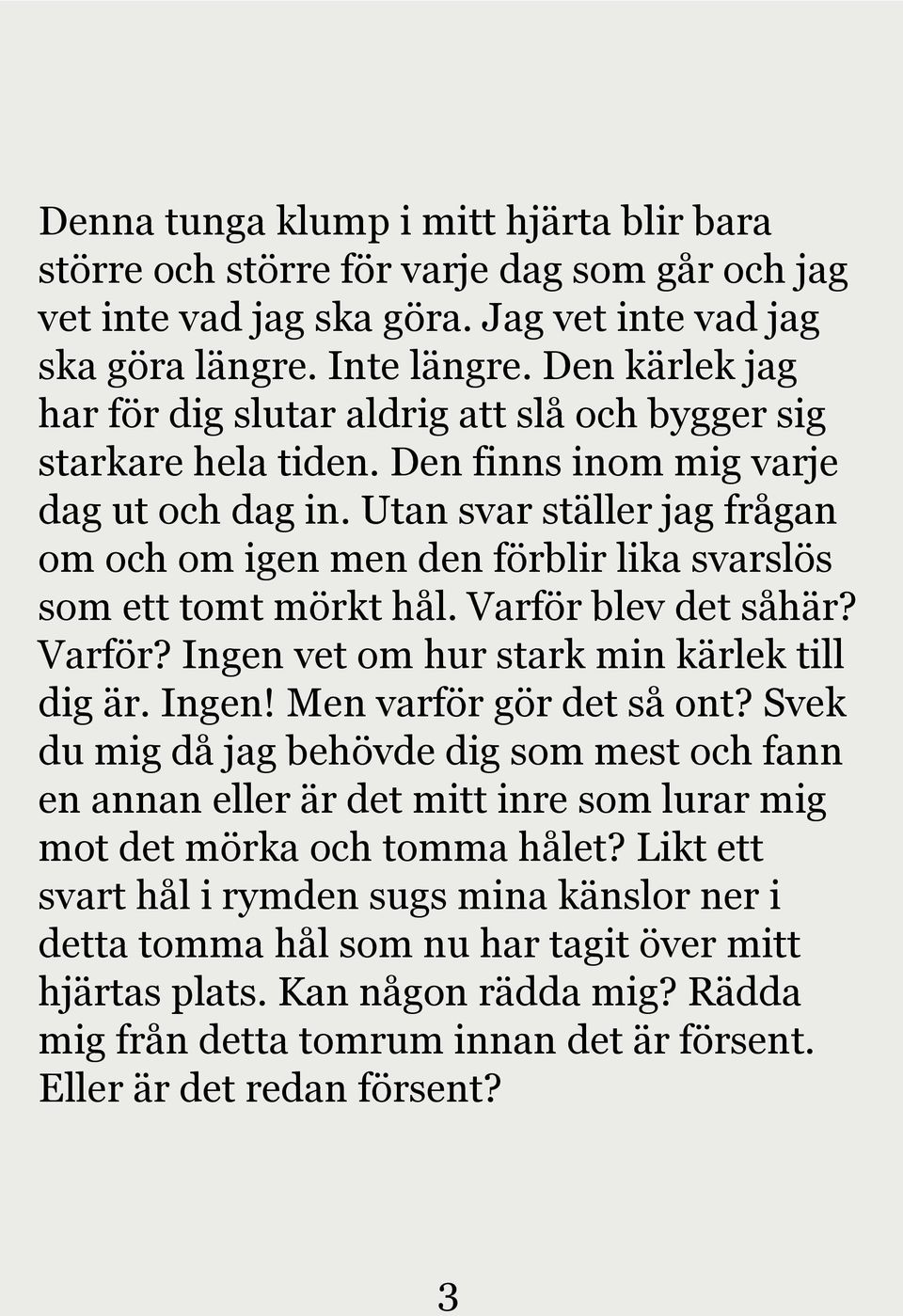 Utan svar ställer jag frågan om och om igen men den förblir lika svarslös som ett tomt mörkt hål. Varför blev det såhär? Varför? Ingen vet om hur stark min kärlek till dig är. Ingen! Men varför gör det så ont?