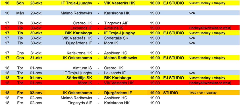 00 EJ STUDIO Viasat Hockey + Viaplay 17 Tis 30-okt VIK Västerås HK - Södertälje SK 19.00 S24 17 Tis 30-okt Djurgårdens IF - Mora IK 19.00 S24 17 Ons 31-okt Karlskrona HK - Asplöven HC 19.