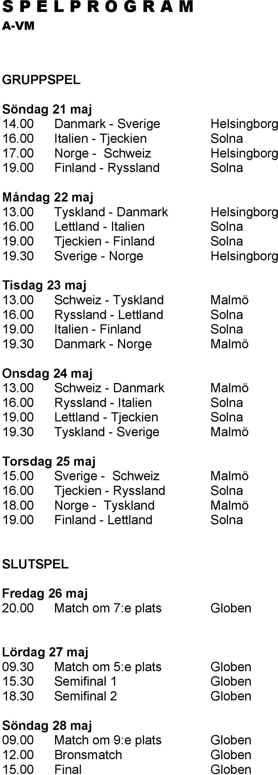 00 Ryssland - Lettland Solna 19.00 Italien - Finland Solna 19.30 Danmark - Norge Malmö Onsdag 24 maj 13.00 Schweiz - Danmark Malmö 16.00 Ryssland - Italien Solna 19.00 Lettland - Tjeckien Solna 19.