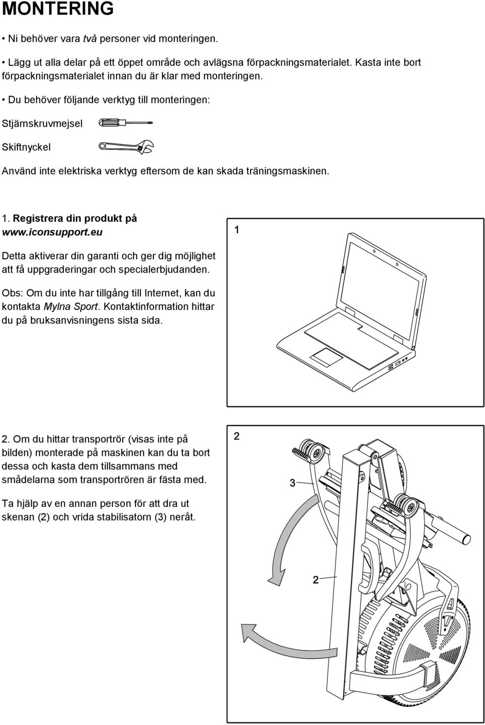 Du behöver följande verktyg till monteringen: Stjärnskruvmejsel Skiftnyckel Använd inte elektriska verktyg eftersom de kan skada träningsmaskinen. 1. Registrera din produkt på www.iconsupport.