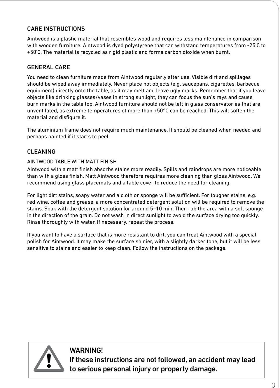 GENERAL CARE You need to clean furniture made from Aintwood regularly after use. Visible dirt and spillages should be wiped away immediately. Never place hot objects (e.g. saucepans, cigarettes, barbecue equipment) directly onto the table, as it may melt and leave ugly marks.