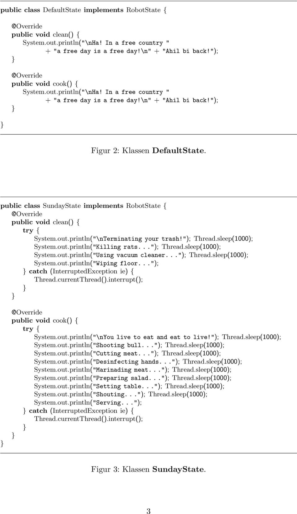 public class SundayState implements RobotState { @Override public void clean() { try { System.out.println("\nTerminating your trash!"); Thread.sleep(1000); System.out.println("Killing rats..."); Thread.sleep(1000); System.out.println("Using vacuum cleaner.