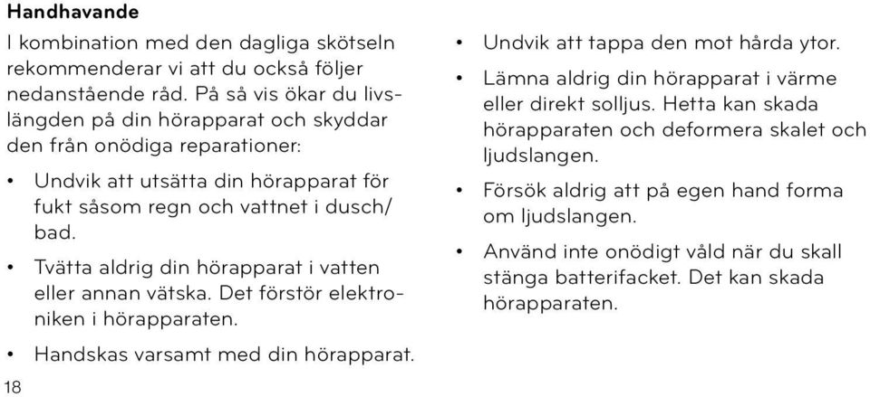Tvätta aldrig din hörapparat i vatten eller annan vätska. Det förstör elektroniken i hörapparaten. Handskas varsamt med din hörapparat. Undvik att tappa den mot hårda ytor.