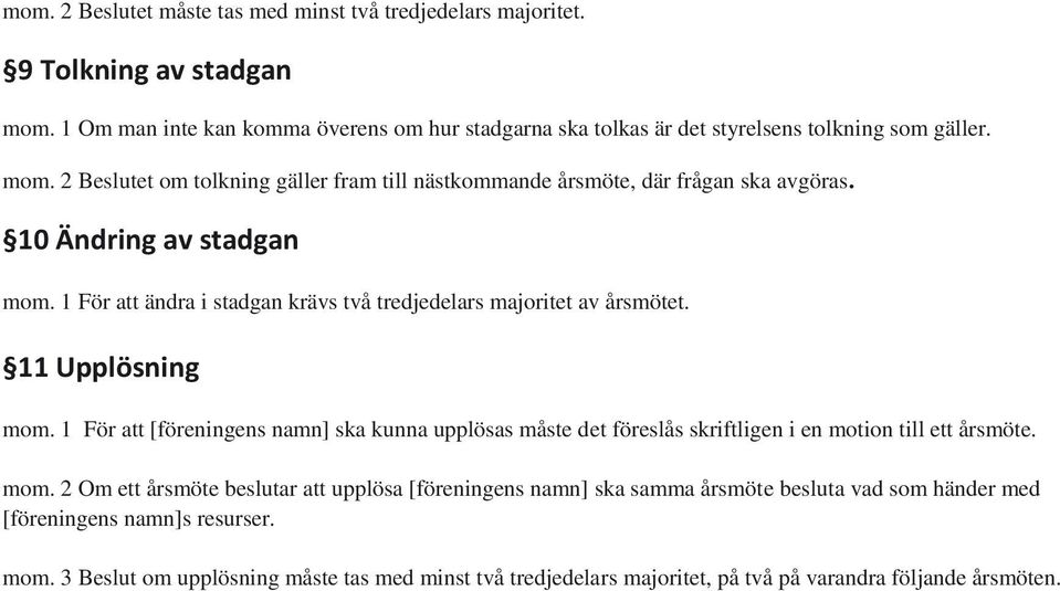 11 Upplösning mom. 1 För att [föreningens namn] ska kunna upplösas måste det föreslås skriftligen i en motion till ett årsmöte. mom. 2 Om ett årsmöte beslutar att upplösa [föreningens namn] ska samma årsmöte besluta vad som händer med [föreningens namn]s resurser.