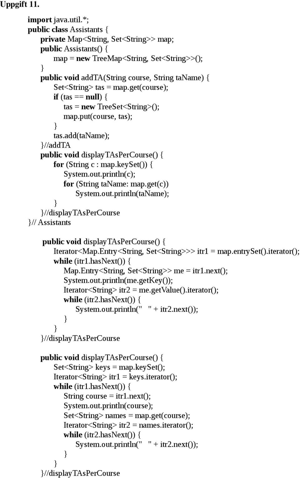 map.get(course); if (tas == null) { tas = new TreeSet<String>(); map.put(course, tas); tas.add(taname); //addta public void displaytaspercourse() { for (String c : map.keyset()) { System.out.