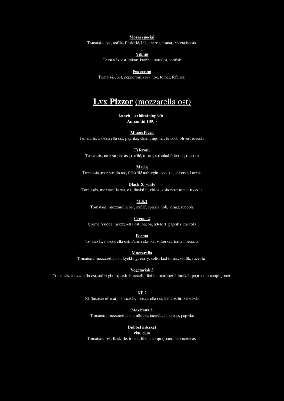 tomat, strimlad feferoni, ruccola Maria Tomatsås, mozzarella ost, fläskfilé aubergin, ädelost, soltorkad tomat Black & white Tomatsås, mozzarella ost, ox, fläskfilé, vitlök, soltorkad tomat ruccola M.