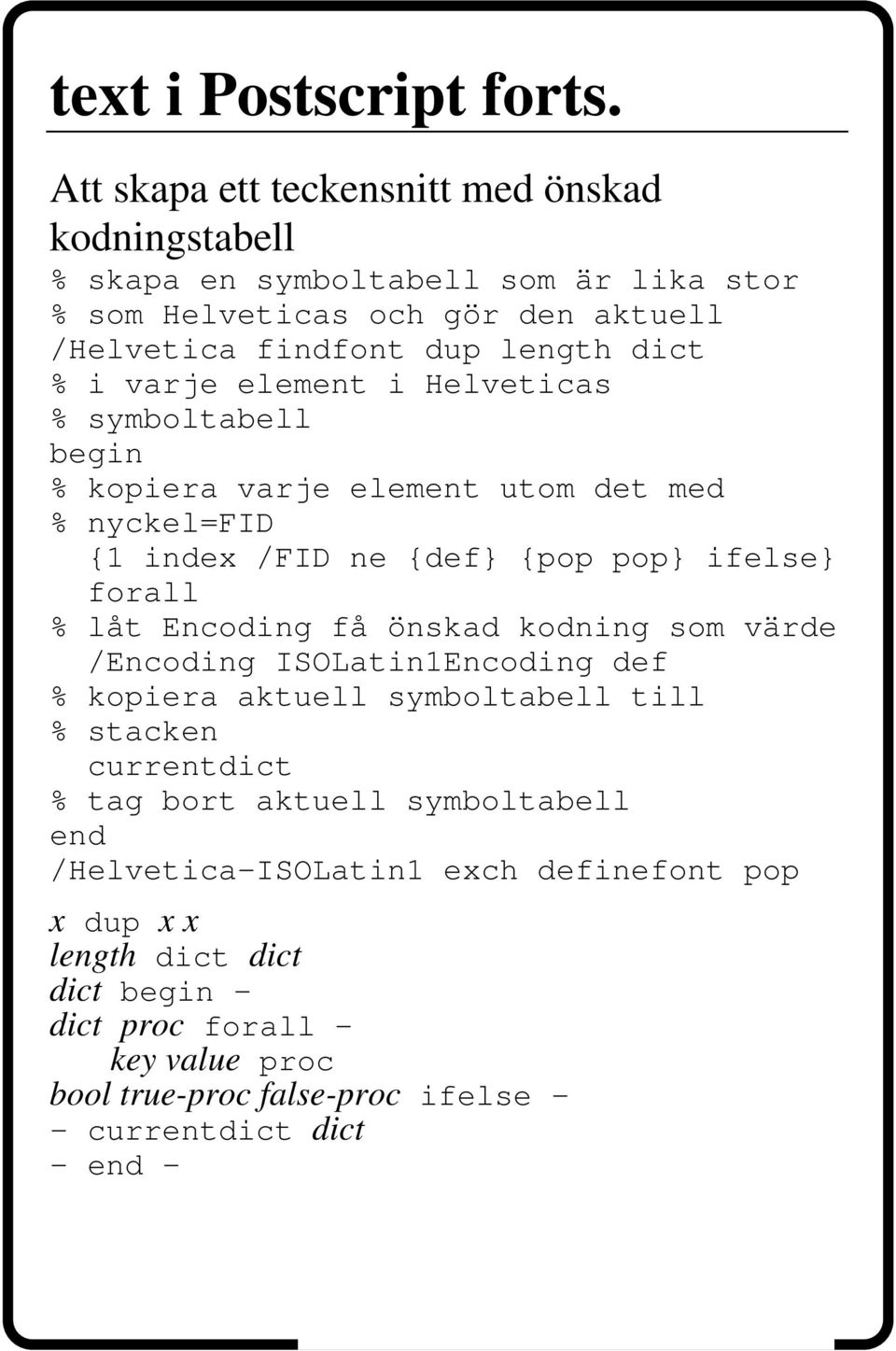 i varje element i Helveticas % symboltabell begin % kopiera varje element utom det med % nyckel=fid {1 index /FID ne {def} {pop pop} ifelse} forall % låt Encoding få