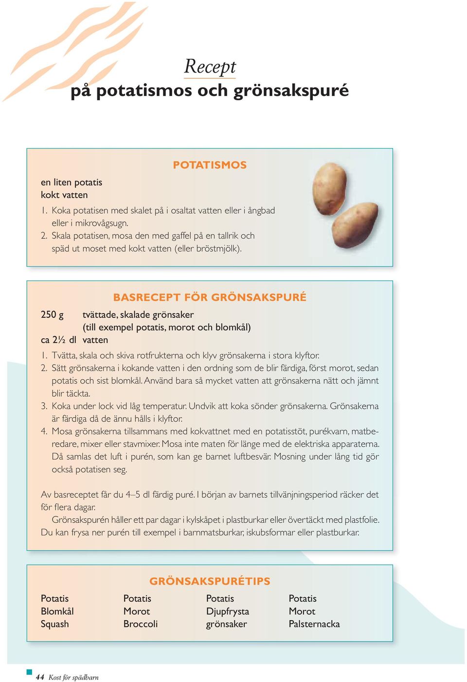 BASRECEPT FÖR GRÖNSAKSPURÉ 250 g tvättade, skalade grönsaker (till exempel potatis, morot och blomkål) ca 2½ dl vatten 1. Tvätta, skala och skiva rotfrukterna och klyv grönsakerna i stora klyftor. 2. Sätt grönsakerna i kokande vatten i den ordning som de blir färdiga, först morot, sedan potatis och sist blomkål.