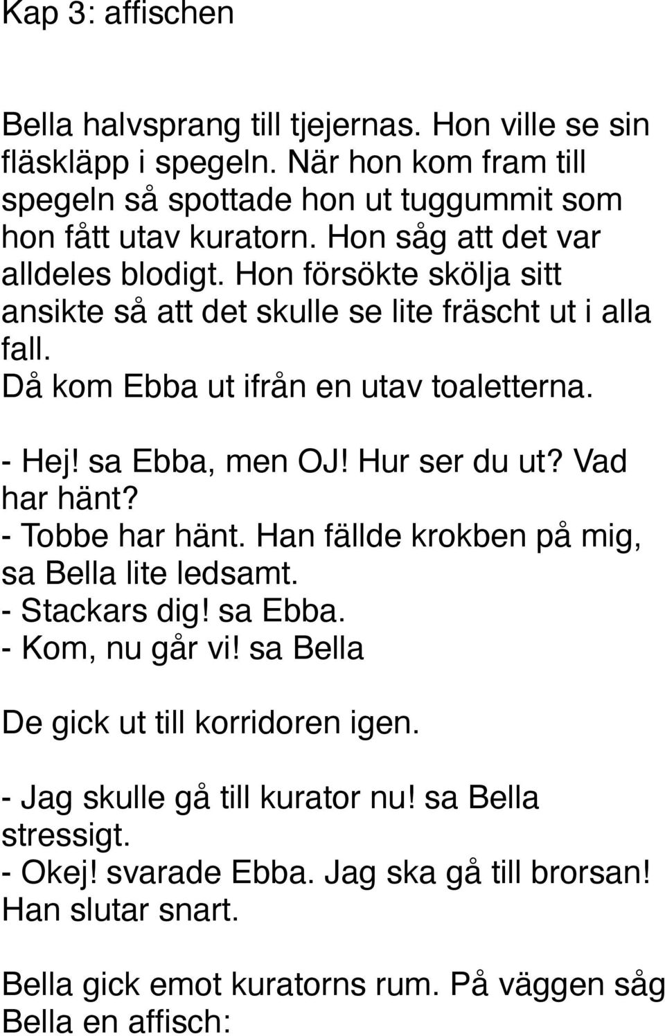 sa Ebba, men OJ! Hur ser du ut? Vad har hänt? - Tobbe har hänt. Han fällde krokben på mig, sa Bella lite ledsamt. - Stackars dig! sa Ebba. - Kom, nu går vi!