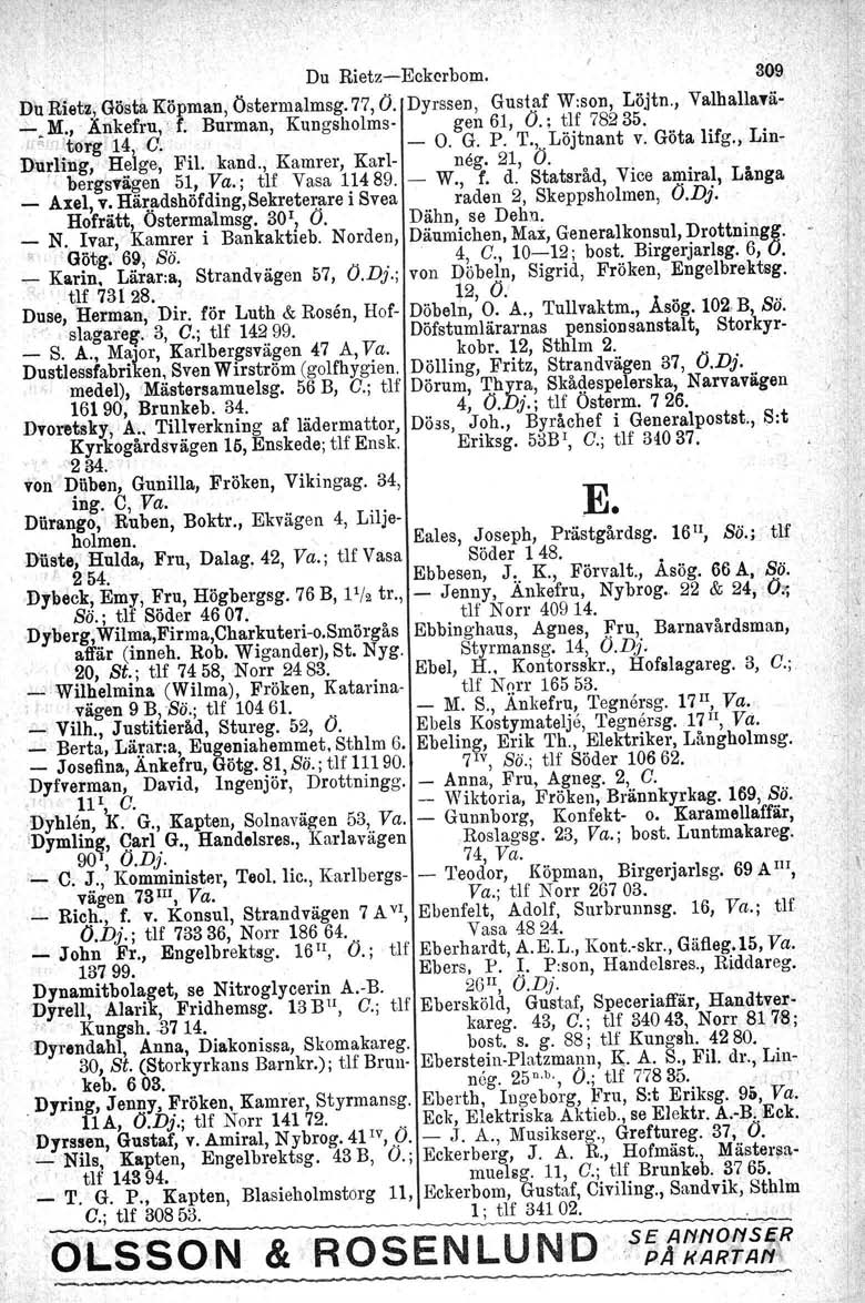 -, ' Du Rietz-Eckcrbom. 309 Du Rietz., Gösta Köpman, Östermalmsg. 77, O. Dyrssen, Gustaf W:son, Löjtn., Valhallavä- _. M.,.Änkefru,' f. Burman, Kungsholms- gen 61, O.; tif 78235.,,, 'torg 14 C, - O.