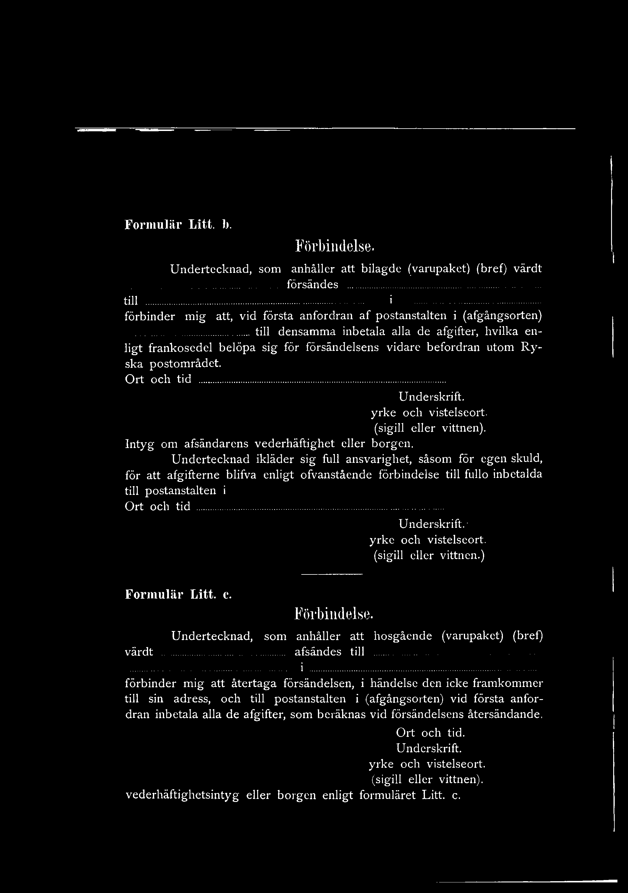 Formulär Litt. 1>. Förbindelse. Undertecknad, som anhåller att bilagde (varupaket) (bref) värdt... försändes... till... i... förbinder mig att, vid första anfordran af postanstalten i (afgångsorten).