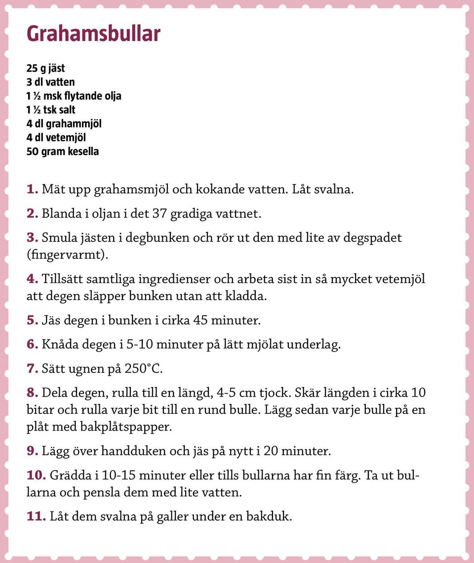 Jäs degen i bunken i cirka 45 minuter. 6. Knåda degen i 5-10 minuter på lätt mjölat underlag. 7. Sätt ugnen på 250 C. 8. Dela degen, rulla till en längd, 4-5 cm tjock.