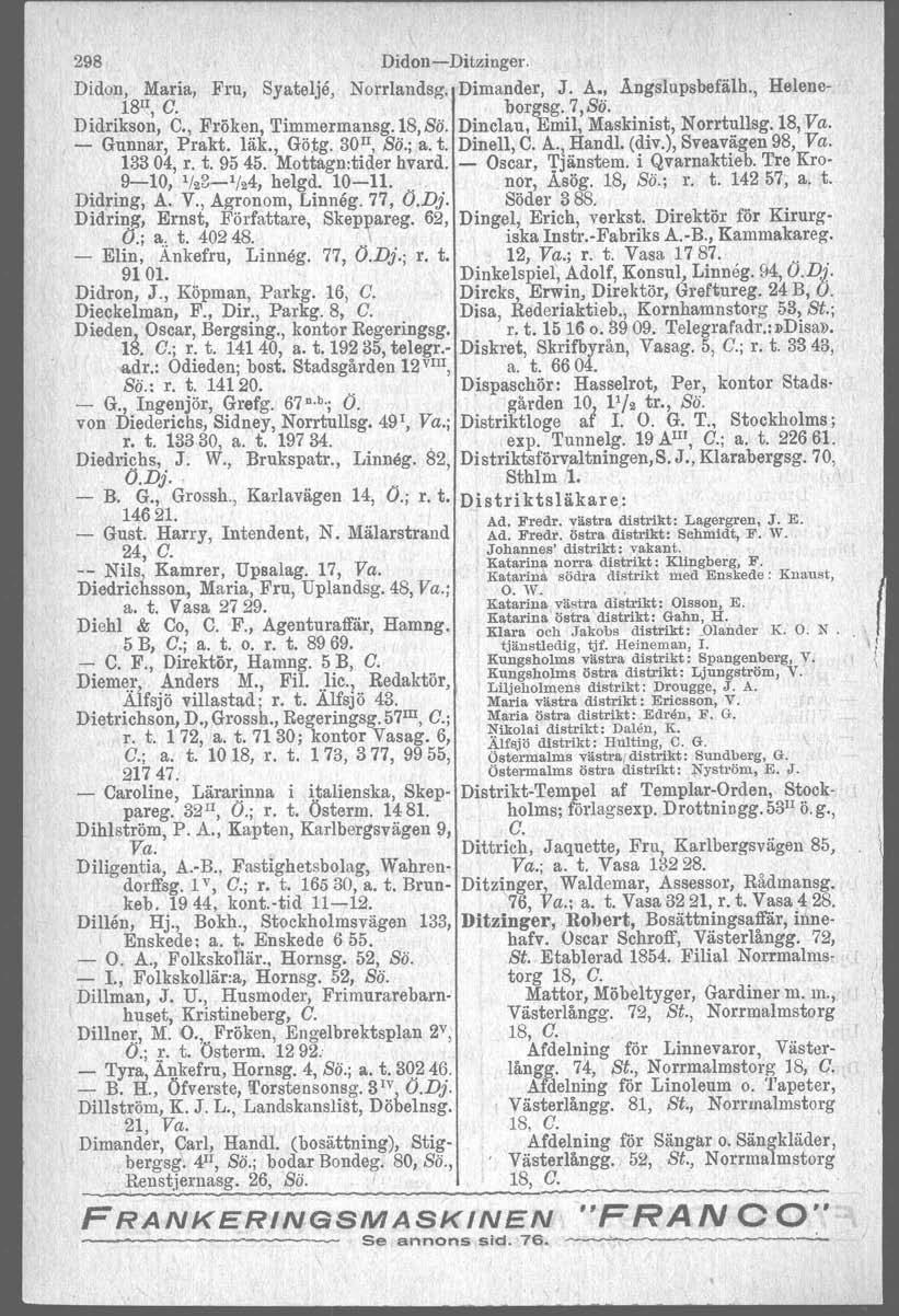 298 DidonDitzinger. Didon, Maria, Fru, Syatelje, Norrlandsg. Dimander, J. Å., A.ngslupsbefälh., Helene 18 II, C. borgsg.7,sö. Didrikson, C,; Fröken, Timmermansg.18,Sö.