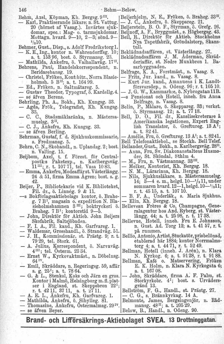 146. Behm-s-Below. Behm, Axel, Köpman, Kh. Bergsg.D''", Beijerhjelm, N. K, Fröken, ö. Braheg. 33II. - Karl, Praktiserande läkare; n. St. Vattug. - J. C., Ankefru, ö. Skeppareg, 21.