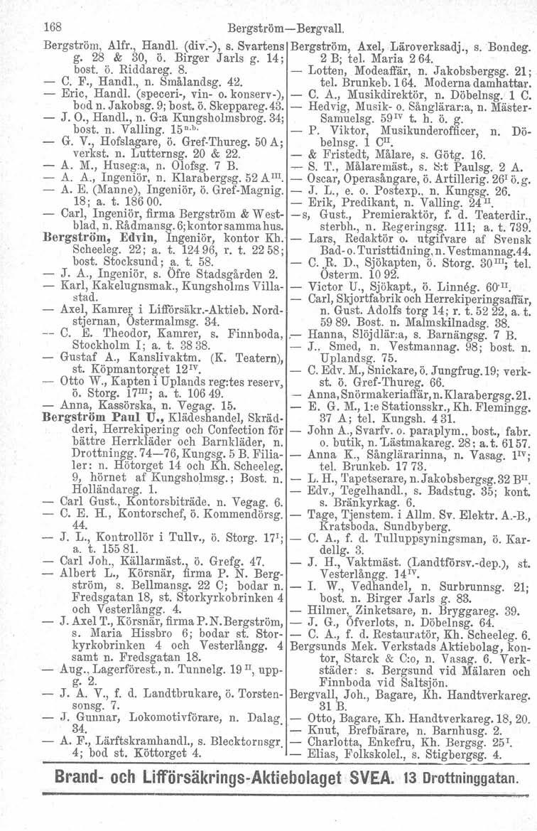 168 Bergström-BergvalI. Bergström, Alfr., HandI. (div.-), s. Svartens Bergström, Axel, Läroverksadj., s. Bondeg. g. 28 & 30, ö. Birger Jarls g. 14; 2 B; tel. Maria 264. bost. ö. Riddareg. 8.