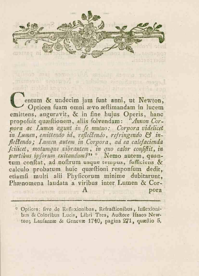 Centum 6c undecim jam funt anni, ut Newton, Opticen fuam omni aevo seflimandam in lucens emittens, auguravit, & in fine hujus Operis, hane propofuit quaeitionem, aliis folvendam: Antton Corpora ac