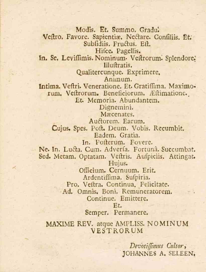 Modis. Et. Summo. Gradui Veftro. Favore. Sapientia?, Neåare. Confiliis. f. Subfidiis. Fru&us. Ert. Hifce. Pagellis. In. Se. LeviiTimis. Nominum- Vertrorum^ Splendore. 1 liluftratis. Qualitercunque.