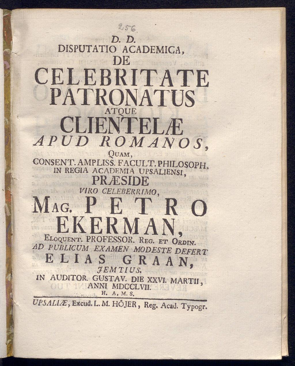 D. D. DISPUTATIO ACADEMICA, DE CELEBRITATE PATRONATUS ATQUE CLIENTELE APUD ROMANOS, Quam, CONSENT. AMPLISS. FACULT. PHILOSOPH. IN REGIA ACADEMIA UPSALIENSI, PRyESIDE VIRO CELEBER R [MO, MAG.