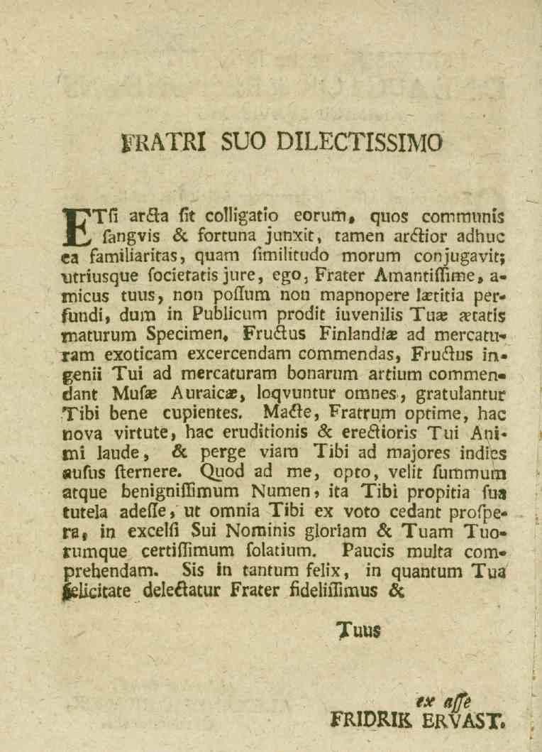 FRATRI SUO DILECTISSIMO ETfi ar&a fit colligatip eorum, qnos comrminis fangvis 8c fortuna junxit, tamen ar&ior adhuc ca familiaritas, quam fimilitudo morum conjugavit; utriusque focietatis jure, ego,