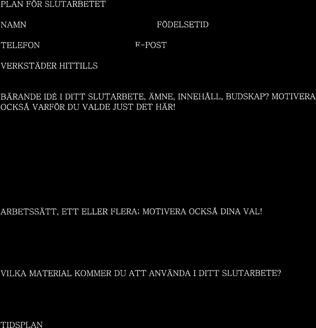 PLAN FÖR SLUTARBETET NAMN TELEFON F'- POST FÖDELSETID VERKSTÄDER HITTILLS BÄRANDE IDÉ I DITT SLUTARBETE, AMNE, INNEH^A.LL, BUDSKAP? MOTIVERA OCKS.