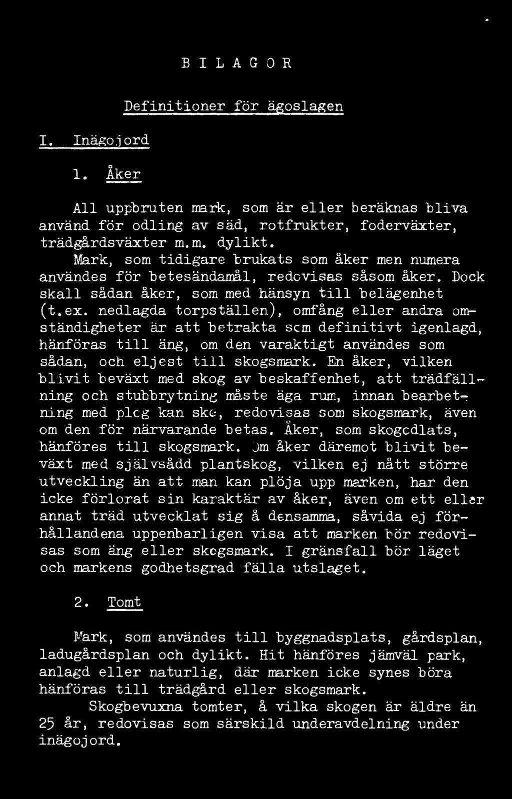 46. BILAGOR I. Inägojord 1. Åker Definitioner för ägoslagen All uppbruten mark, som är eller beräknas bliva använd för odling av säd, rotfrukter, foderväxter, trädgårdsväxter m.m. dylikt.