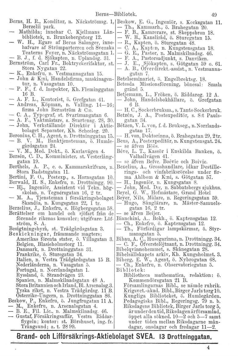 Berns-Bibliotek. 49 Berns, H. R., Konditor, Berzelii park. n. Näckströmsg. l, Beskow, E. G., Ingeniör, s. Kocksgatan 11. Mathilda; innehar C. Kjellmans Lånbibliotek, n. Brunkebergstorg 12. W. H., Egare af Berns Salonger, innehufvare af Strömparterren och Svenska 'I'caterns Foyer, n.