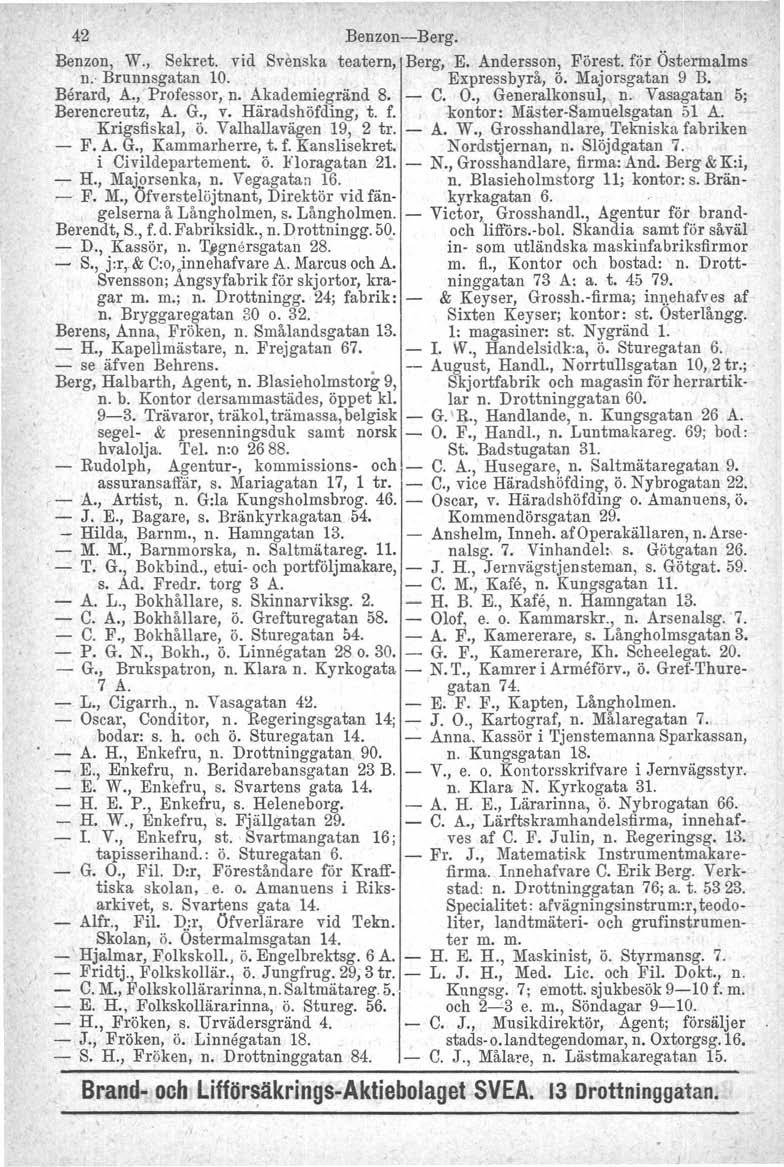 42 Benzon-Berg. Benzon, W., Sekret. vid Svenska teatern, Berg, E. Andersson, Förest. för Östermalms n.' Brunnsgatan 10. Expressbyrå, ö..majorsgatan 9 B. Berard, A., Professor, n. Akademiegränd 8. - C.