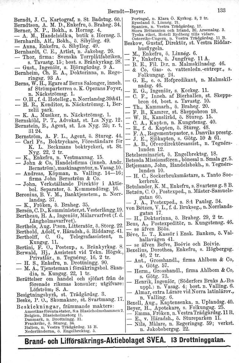 BerndtBeyer. 133 Berndt, J. C., Kartograf, n. St. Badstug. 60. Portugal, n. Klara Ö. Kyrkog.8, 2 tro Berndtson, A. M. D., Enkefru, ö. Braheg. 34. Ryssland ö. Linneg. 21. Berner, N. P., Bokh., s.