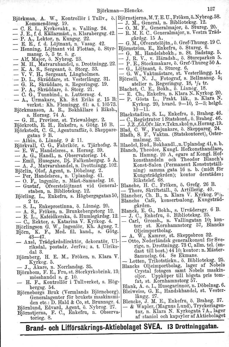 BjörkmanBlencke. 137 Björkman, A. W., Kontrollör i Tullv., Ö. Björnstjerna,M.T.E.U.,Fröken,ö.Nybrog.58. Kommendörsg. 19. J. M., General, n. Biblioteksg. 12. _ C. E. L., Kyrkovakt., n. Valling. 24. O.