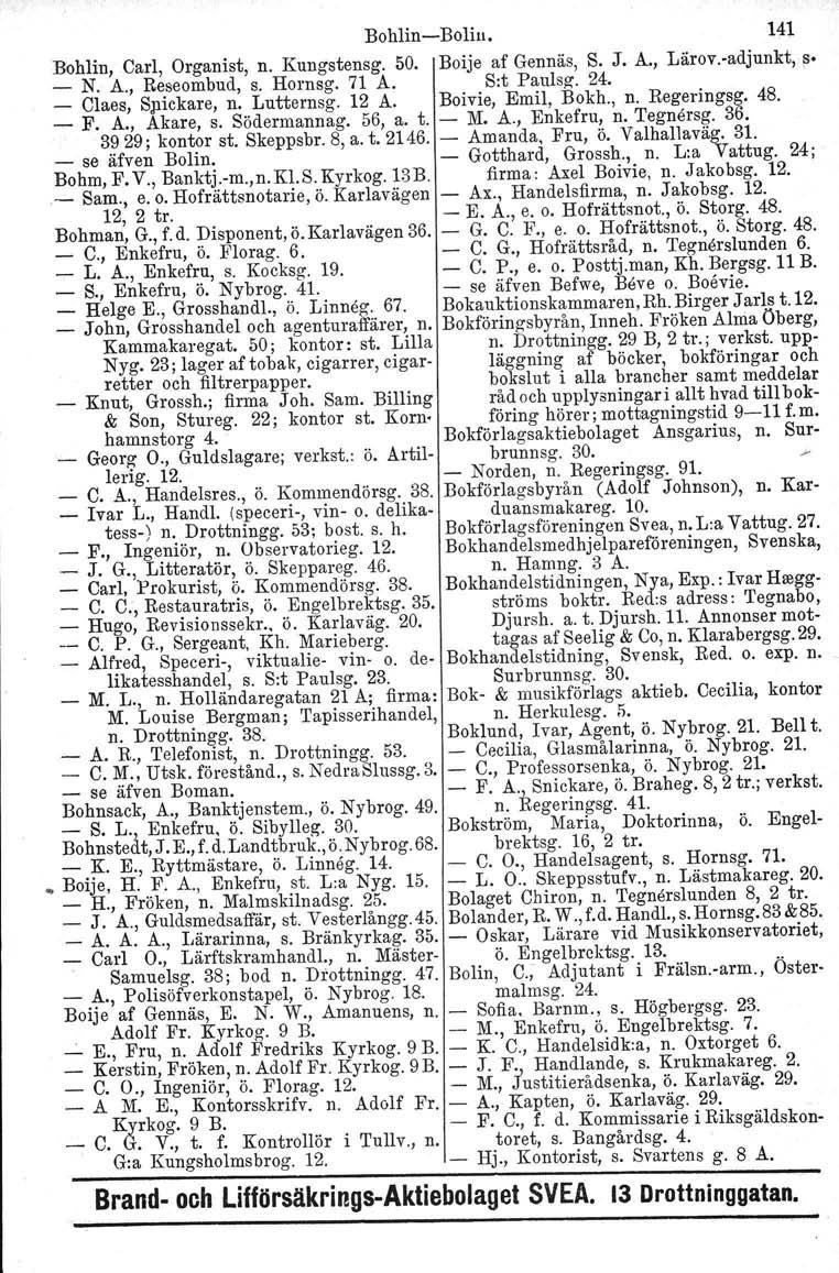BohlinBolin. 141 Bohlin, Carl, Organist, n. Kungstensg. 50. Boije af Gennäs, S. J. A., Lärov.adjunkt, ~. _ N. A., Reseombud, s. Hornsg. 71 A. S:t Paulsg. 24. _ Claes, Spickare, n...lutternsg. 12 A.