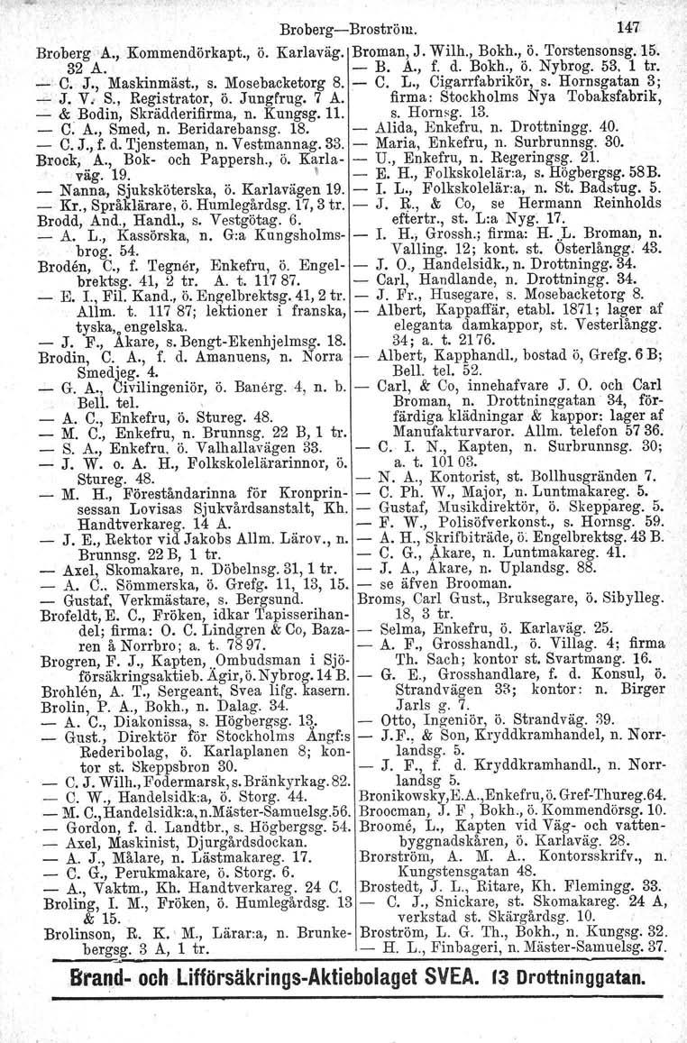 BrobergBroström. 147 BrobergA., Kommendörkapt., ö. Karlaväg. Broman, J. Wilh., Bokh., ö. Torstensonsg. 15. 32 A. B. A., f. d. Bokh., ö. Nybrog. 53. 1 tr....:'c. J., Maskinmäst., s. Mosebacketorg 8. C.