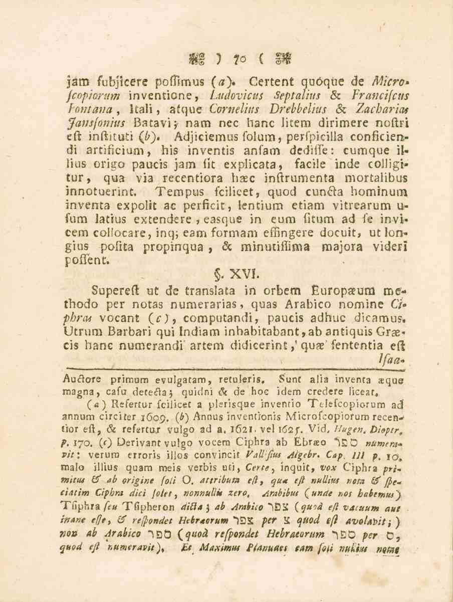 70 jam fubjkere poftimus (a)» Certent quöqiie de Micro* fcopiorum inventione, Ludovicus Septalius & Francifcus Fontana, Itali, atque Cornelius Drebbelius & Zacharias Jansfonius Batavi^ nära nec hane