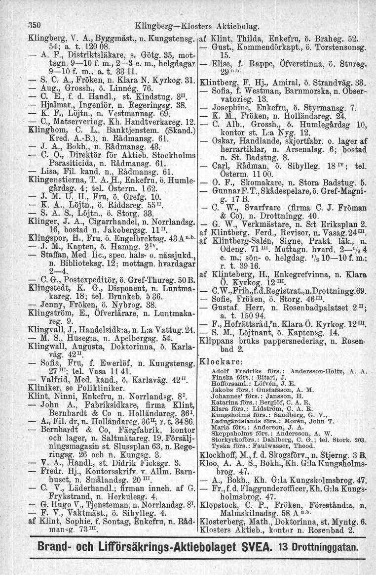 350 Klingberg-Klosters Aktiebolag. Klingberg, V. A., Byggmäst., n. Kungstensg.' af Klint, Thilda, Enkefru, Ö. Braheg.. 52.. 54; a. t., 120 08. - Gust., Kommendörkapt., Ö. Torstensonsg. - A. F.