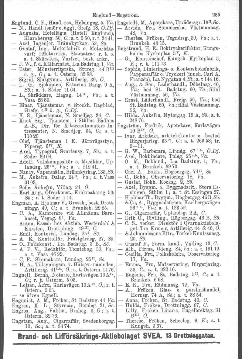 Englund Engström. 285 Englund, C. F., Hand.res., Helsingeg. 5, Va. Engstedt, M., Apotekare, Urvädersgr. ls n,sö. N., Handl. (smör o. ägg), Grefg. 18, O.Dj. Arvida, Fru, Sömmerska, Västmannag.