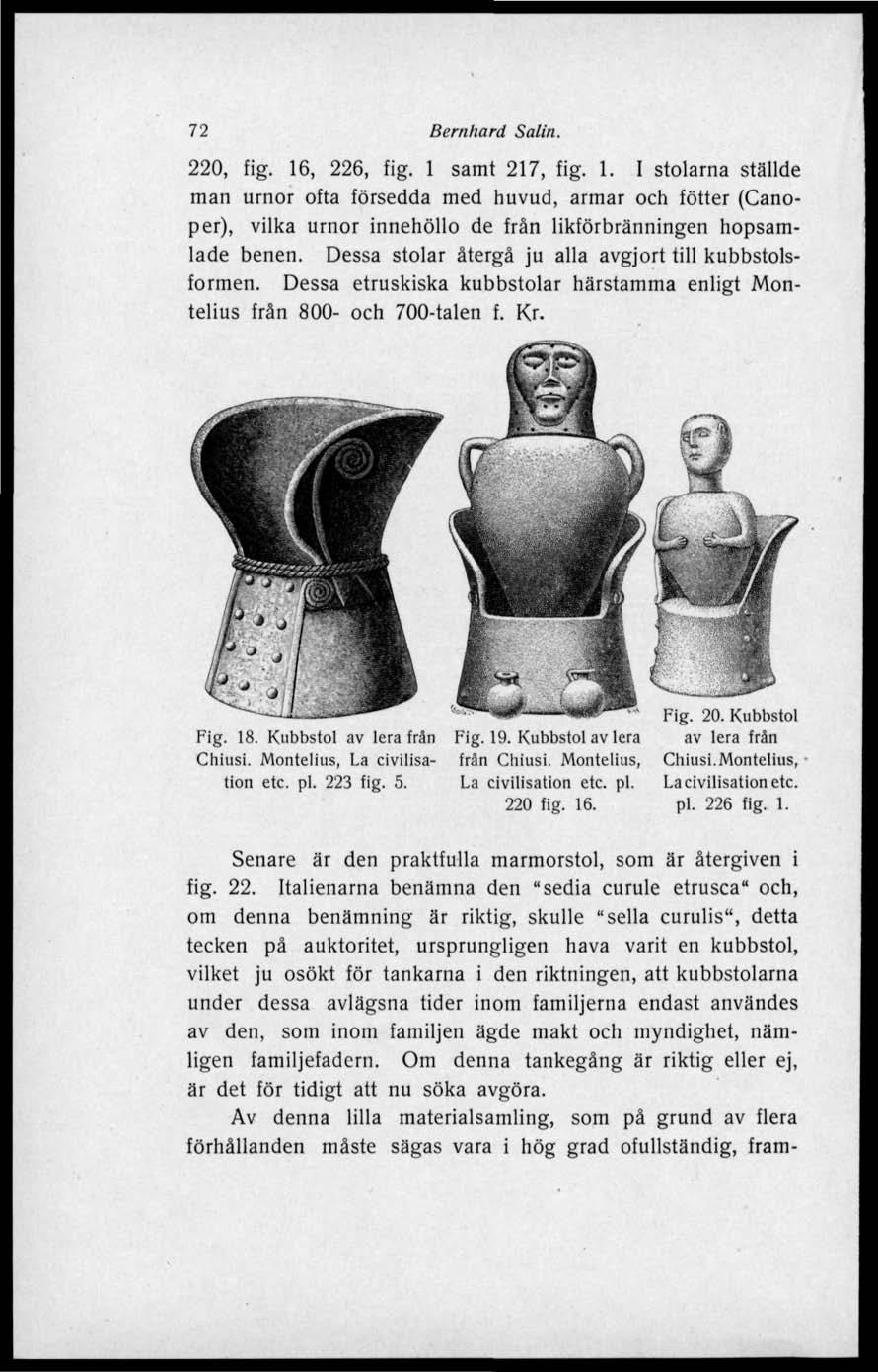 72 Bernhard Salin. 220, fig. 16, 226, fig. 1 samt 217, fig. 1. I stolarna ställde man urnor ofta försedda med huvud, armar och fötter (Canoper), vilka urnor innehöllo de från likförbränningen hopsamlade benen.