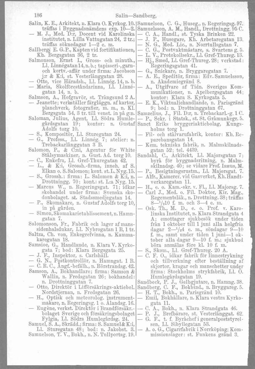 186 Sali~i-Sandberg, 1 Salin, K. E., Arkitekt, ii. Klara 0. Kyrkog. 10. Samuelson, C. G., Huseg., n. Regeringsg. 97. träffas i Byggnadsniimdens exp. 10-2. Samuelsson, A. M., Handl., Drottningg. 95 C.