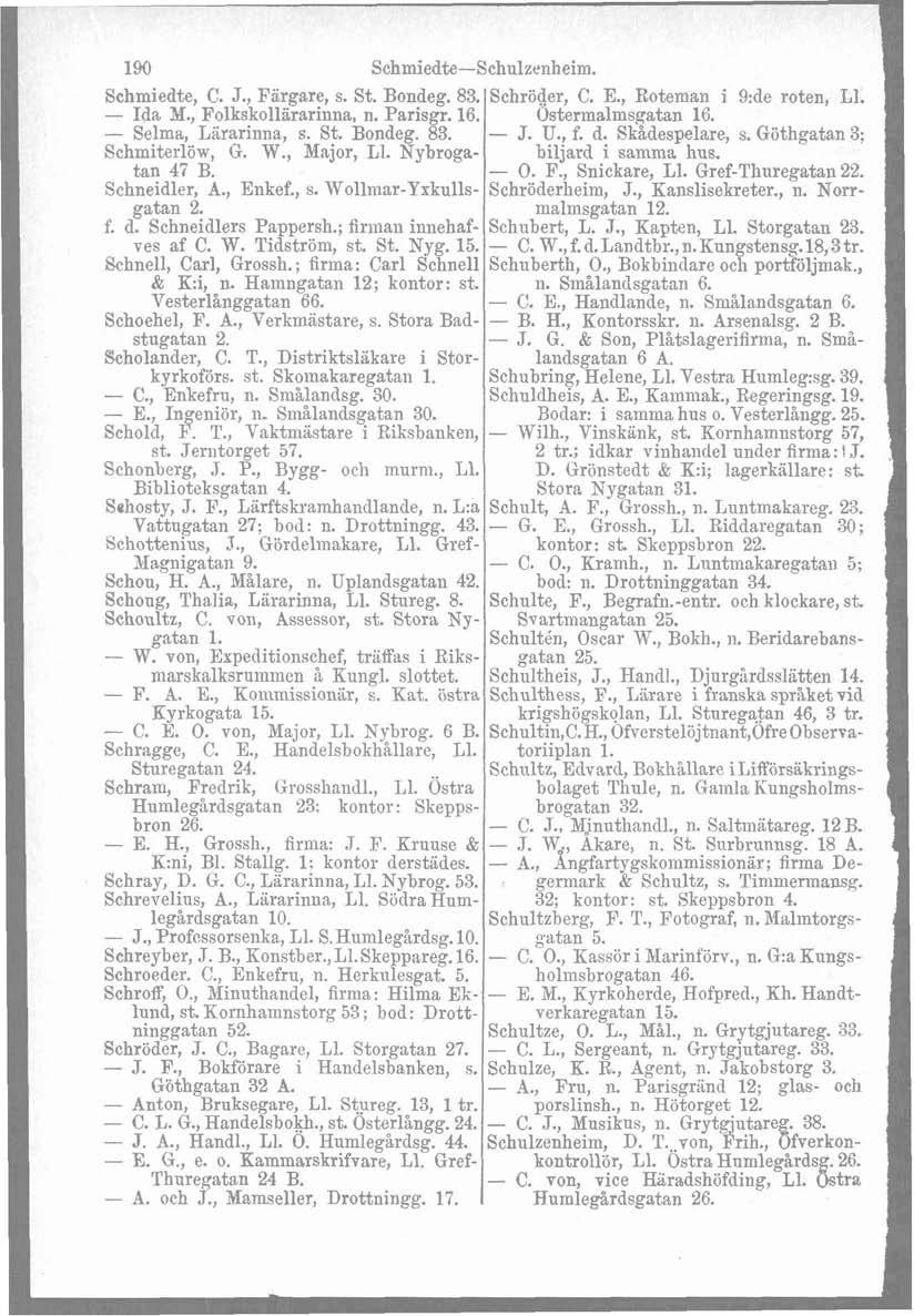 190 Schmiedte-Schulzenheim. Schmiedte, C. J., Fiirgare, s. St. Bondeg. 83. Schröder, C. E., Roteman i 9:de roten, L1. - Ida M., Folkskollararinna, n. Parisgr. 16. Ostermalmsgatan 16.