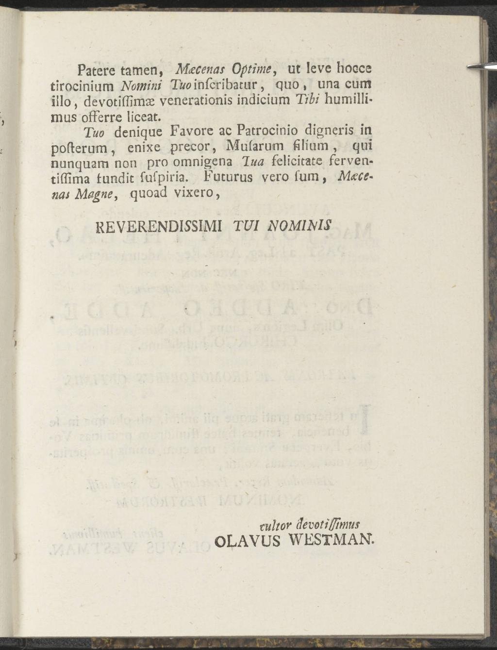 Patere tarnen, Muecenas Optime, ut leve hocce tirocinium Nomini T/winfcribatur, quo, una cum iilo, devotiffimae venerationis indicium Tibi humillimus offerre liceat.