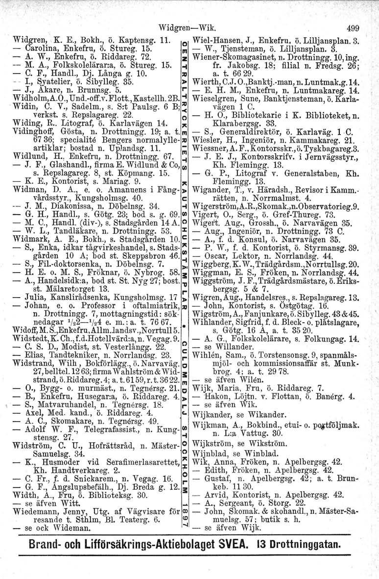 Widgren- Wik. 499 Widgren,,K. E., Bokh., ö. Kaptensg. 11. o Wiel-Hansen, J., Enkefru, ö. Lilljansplan. 3. - Carolina, Enkefru, ö. Stureg. 15. l'li - W., Tjensteman, ö. Lilljansplan. 3. - A. W., Enkefru, ~: Ridd~reg.