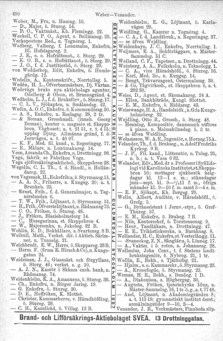 -490 Weber-c-Venander. Weber, M., Fru, n. Hamng. 16. O Weidenhielm, E. G., Löjtnant, ö. Karla- - D., Major, ö. Sturcg. 54. /II vägen 29. - P. O., Vaktmäst., Kh. Flemingg. 22. z Weidling, G., Kamrer n.