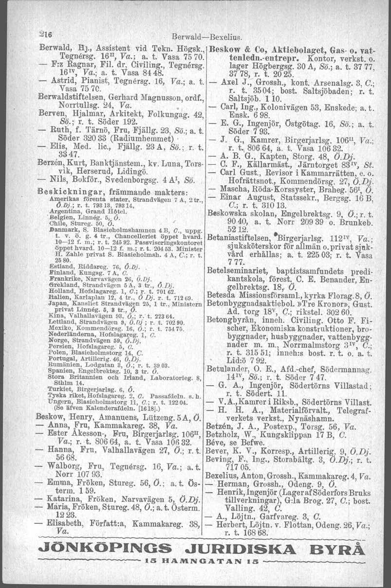 216 Berwald-e-Bexelius, Berwald, HJ, Assistent vid Tekn Högsk, Beskow & Co, Aktiebolaget, Gas- o vat- 'I'egnersg 16 II, Va; a t Vasa 7570 tenledn-entrepr Kontor, verkst o - F:z Ragnar, Fil dr,