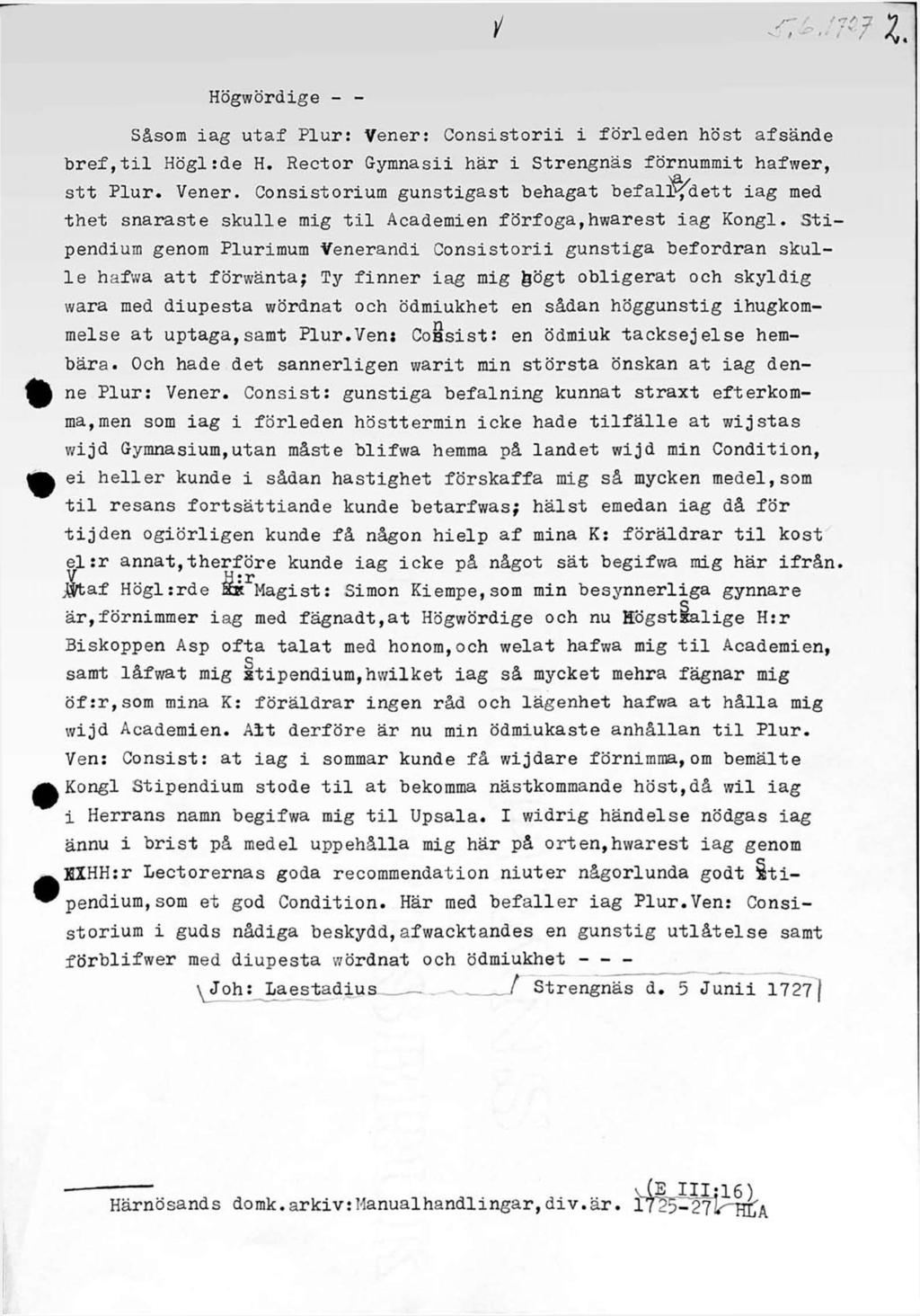 i <t L m? v i i' i / Högwördige - - Såsom iag utaf Plur: Vener: Consistorii i förleden höst afsände bref,til Högl:de H. Rector Gymnasii här i Strengnäs förnummit hafwer, stt Plur. Vener. Consistorium gunstigast behagat befali^dett iag med thet snaraste skulle mig til Academien förfoga,hwarest iag Kongl.