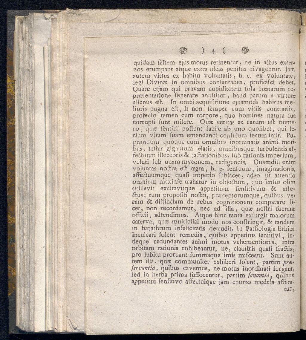 \ A ( ^js3 ) 4 v w, affeftuumque quidam faleem ejus motus retinentur, ne in aftus externos erumpant atque extra oleas penifus divagencur. jam autem virfus ex habitu voluntatis, b. e. ex voluntate, legi Divin# in omnibus confentanea, proficifci debet.
