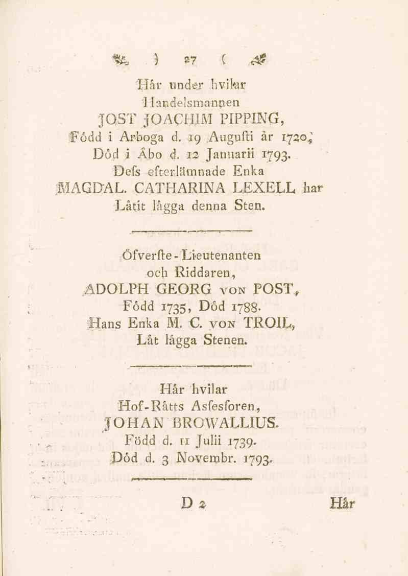 % ) Z7 C.<& Hår under hvikir 'Handelsmannen JOST JOACHIM PIPPING, född i Arboga d. 19 Augufti år 1730^ Död i Åbo d. 12 Januarii 1793. Defs efterlämnade Enka ;MAGDAL. CATHARINA L.