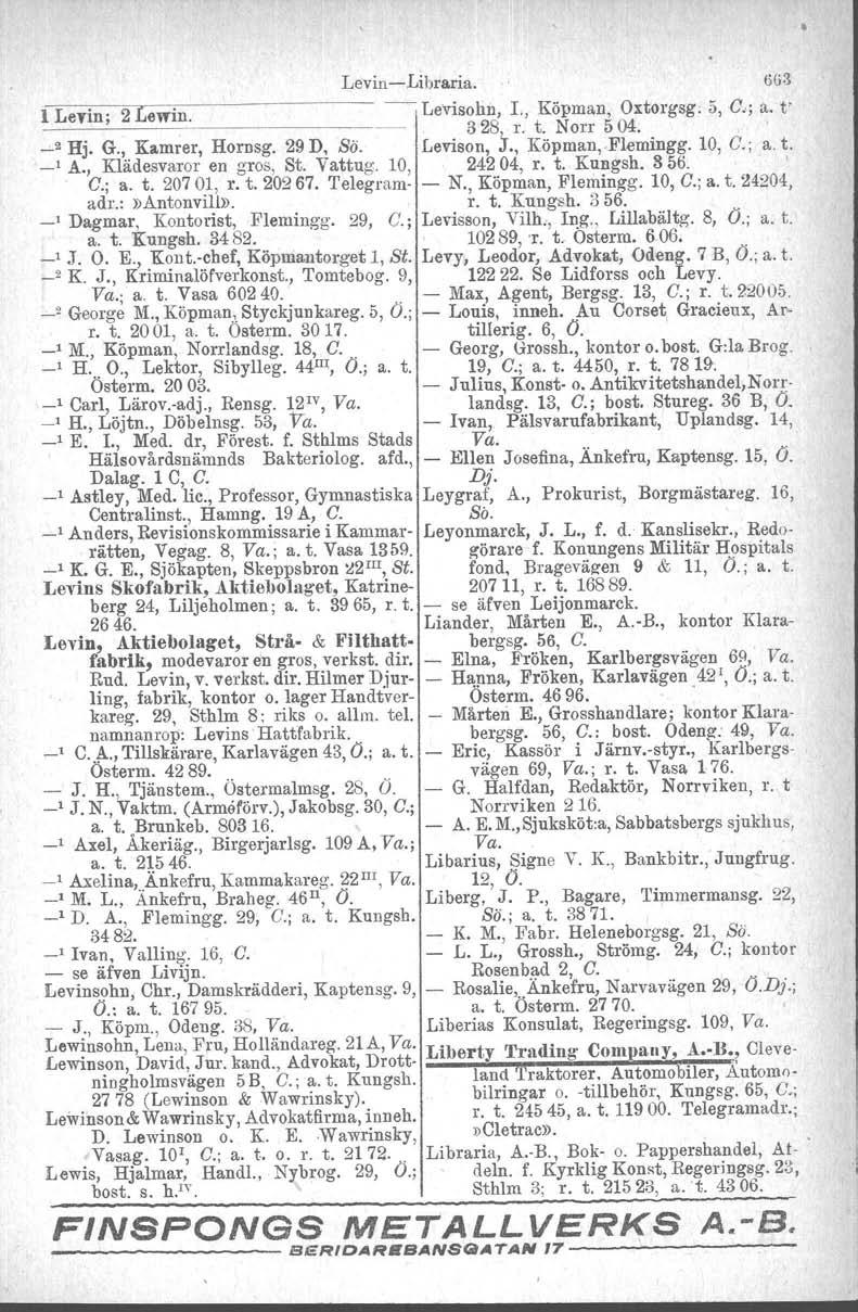 LevinLibraria. 6(;3 l Levin; 2 Lewin.. Levisohu, I., Köpman, Oxtorgsg. 5, G.; a. t' 328, r, t. Norr 504. ~2 Hj. G., Kamrer, Hornsg. 29 D, Sö. Levison, J., Köpman,.Elemingg. 10, G.; a. t. _I A.