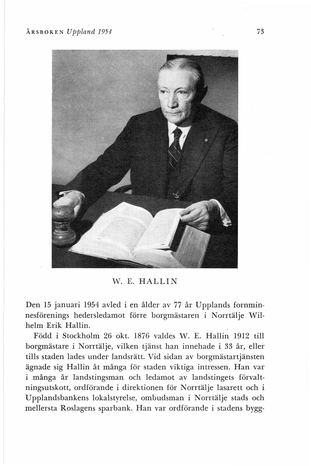 ÅRSBOKEN 73 Uppland 1954 W. E. HALLIN Den 15 januari 1954 avled i en ålder av 77 år Upplands fornminnesförenings hedersledamot förre borgmästaren i Norrtälje Wilhelm Erik Hallin.