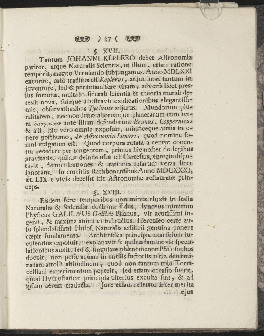 ) 37 (. XVII. Tantum JOHANNI KEPLERO debet Aftronomia pariter, atque Naturalis Scientia,ut illum, etiam ratione temporis, magno Verulamio fubjungamus.